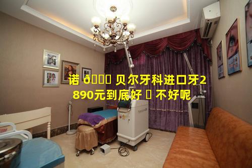 诺 🐒 贝尔牙科进口牙2890元到底好 ☘ 不好呢